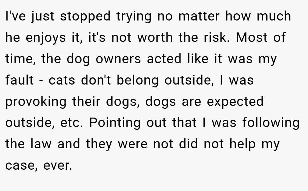 I've just stopped trying no matter how much he enjoys it, it's not worth the risk. Most of time, the dog owners acted like it was my fault - cats don't belong outside, I was provoking their dogs, dogs are expected outside, etc. Pointing out that I was following the law and they were not did not help my case, ever.