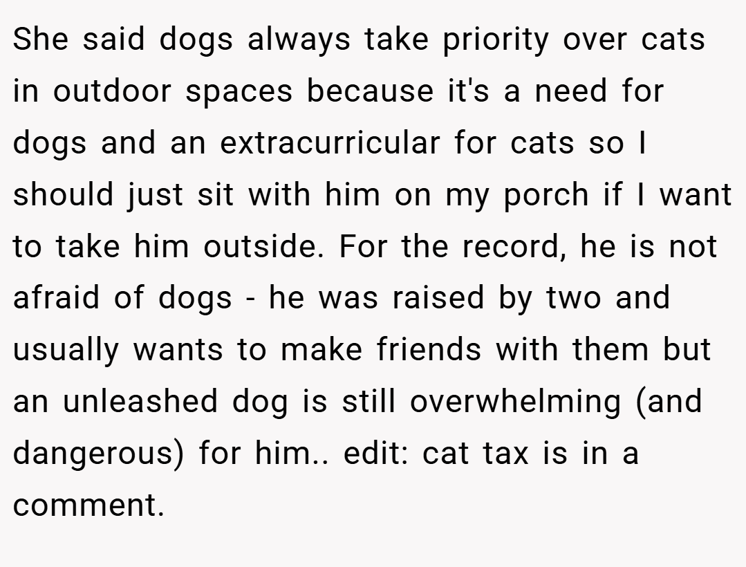 She said dogs always take priority over cats in outdoor spaces because it's a need for dogs and an extracurricular for cats so I should just sit with him on my porch if I want to take him outside. For the record, he is not afraid of dogs - he was raised by two and usually wants to make friends with them but an unleashed dog is still overwhelming (and dangerous) for him.. edit: cat tax is in a comment.