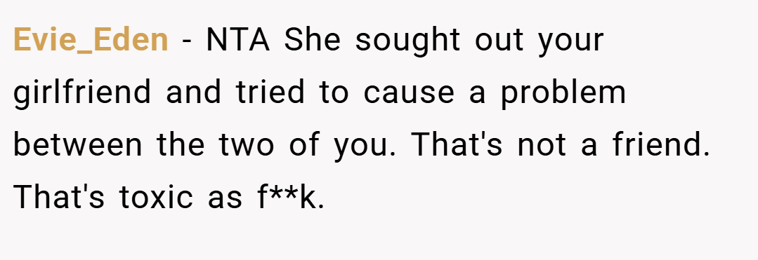 Evie_Eden − NTA She sought out your girlfriend and tried to cause a problem between the two of you. That's not a friend. That's toxic as f**k.