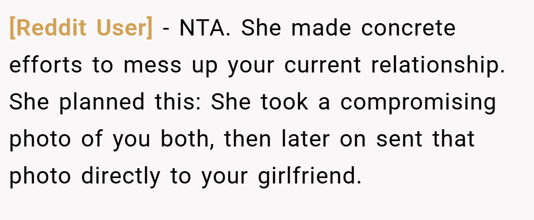 [Reddit User] − NTA. She made concrete efforts to mess up your current relationship. She planned this: She took a compromising photo of you both, then later on sent that photo directly to your girlfriend.