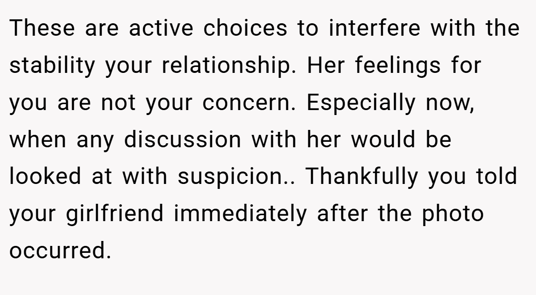 These are active choices to interfere with the stability your relationship. Her feelings for you are not your concern. Especially now, when any discussion with her would be looked at with suspicion.. Thankfully you told your girlfriend immediately after the photo occurred.