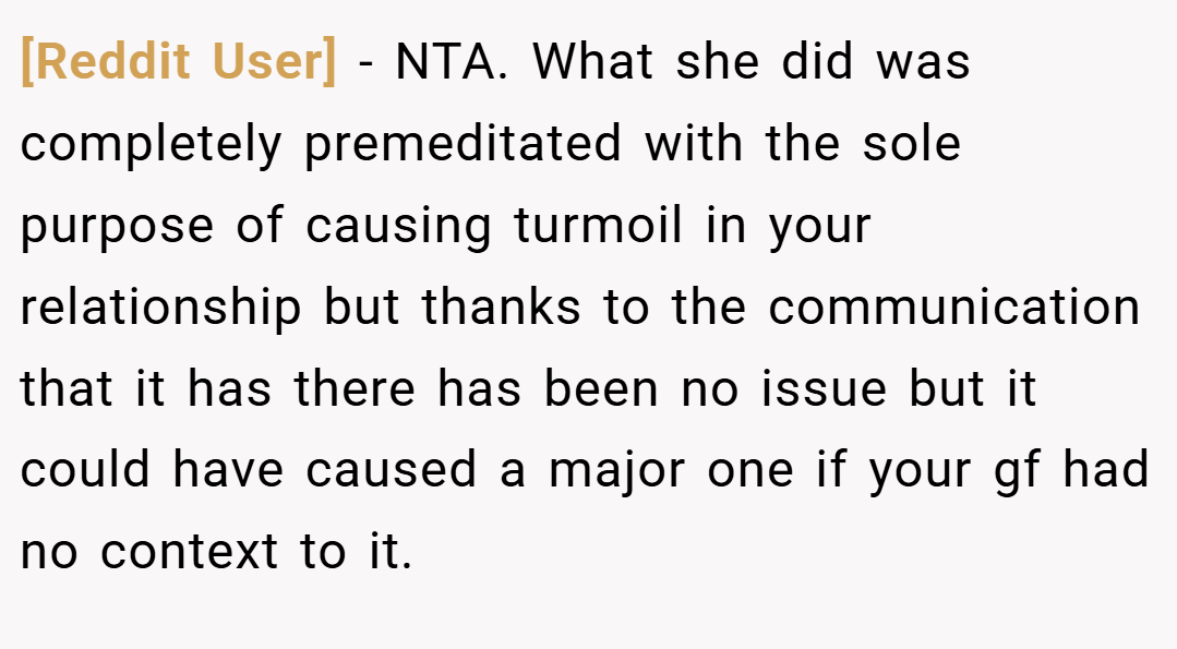 [Reddit User] − NTA. What she did was completely premeditated with the sole purpose of causing turmoil in your relationship but thanks to the communication that it has there has been no issue but it could have caused a major one if your gf had no context to it.