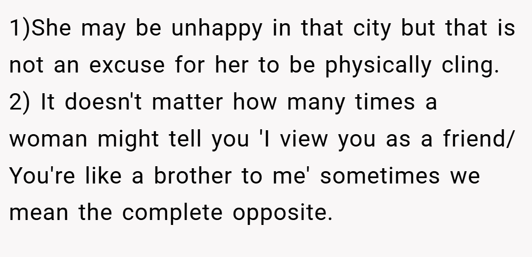 1)She may be unhappy in that city but that is not an excuse for her to be physically cling. 2) It doesn't matter how many times a woman might tell you 'I view you as a friend/ You're like a brother to me' sometimes we mean the complete opposite.