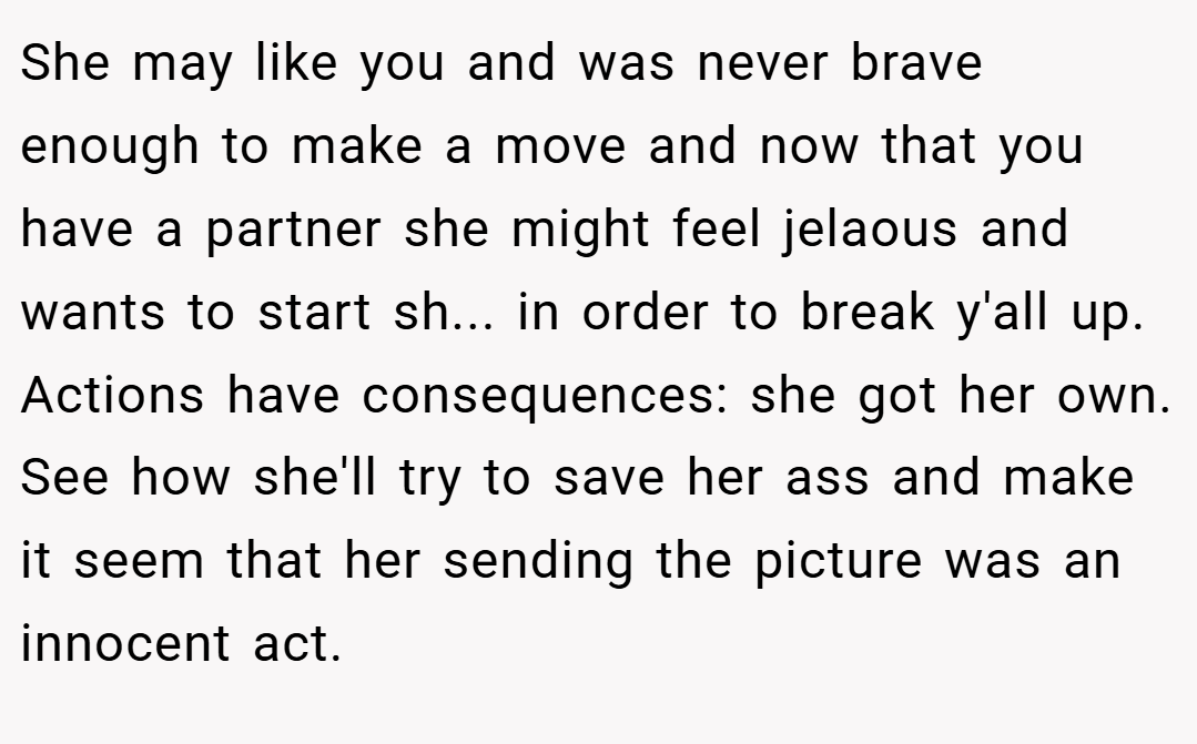She may like you and was never brave enough to make a move and now that you have a partner she might feel jelaous and wants to start sh... in order to break y'all up. Actions have consequences: she got her own. See how she'll try to save her ass and make it seem that her sending the picture was an innocent act.
