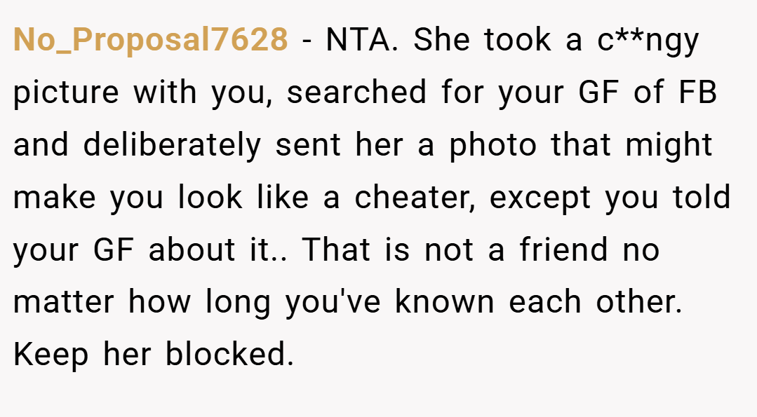 No_Proposal7628 − NTA. She took a c**ngy picture with you, searched for your GF of FB and deliberately sent her a photo that might make you look like a cheater, except you told your GF about it.. That is not a friend no matter how long you've known each other. Keep her blocked.