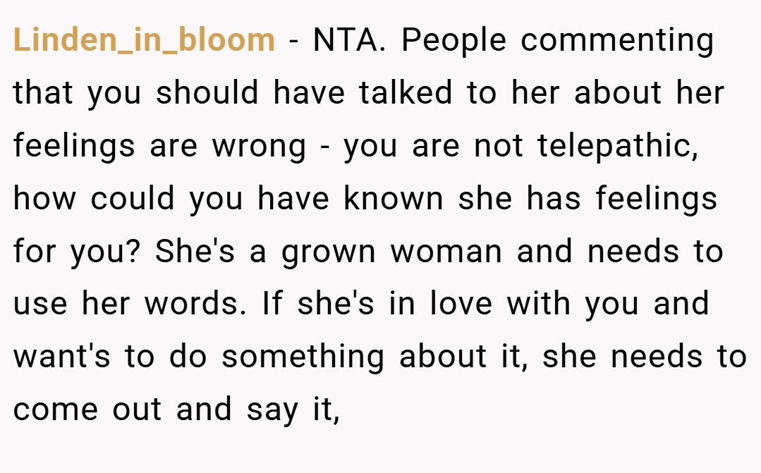 Linden_in_bloom − NTA. People commenting that you should have talked to her about her feelings are wrong - you are not telepathic, how could you have known she has feelings for you? She's a grown woman and needs to use her words. If she's in love with you and want's to do something about it, she needs to come out and say it,