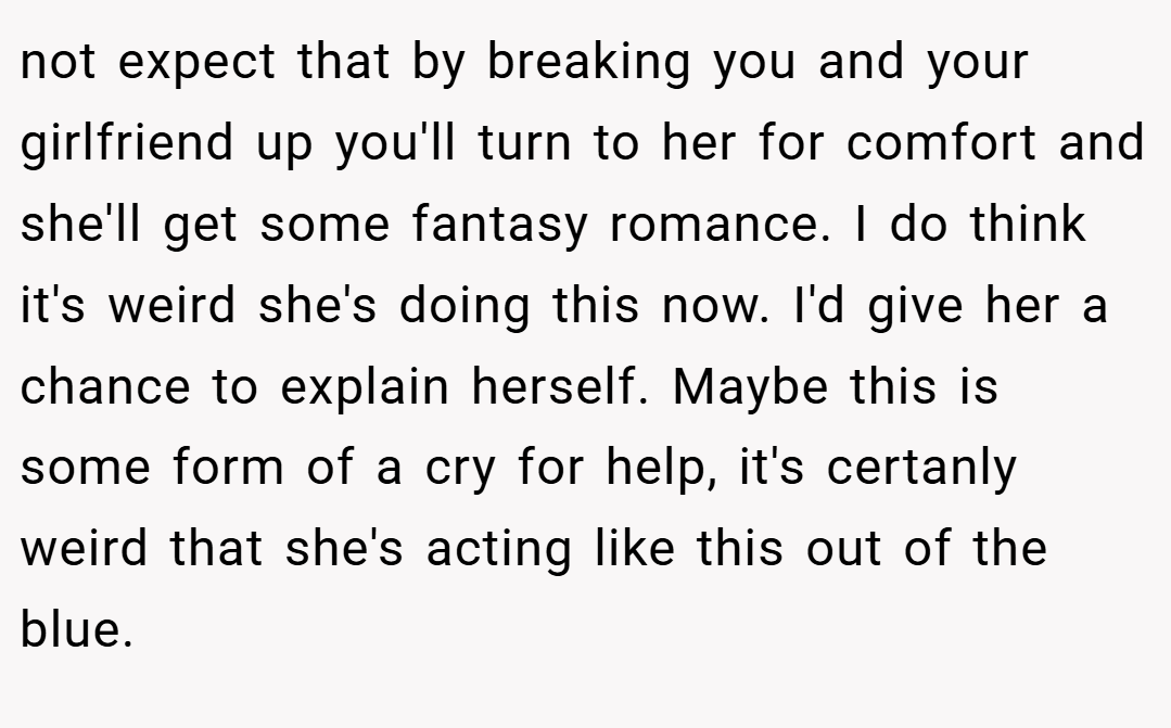 not expect that by breaking you and your girlfriend up you'll turn to her for comfort and she'll get some fantasy romance. I do think it's weird she's doing this now. I'd give her a chance to explain herself. Maybe this is some form of a cry for help, it's certanly weird that she's acting like this out of the blue.