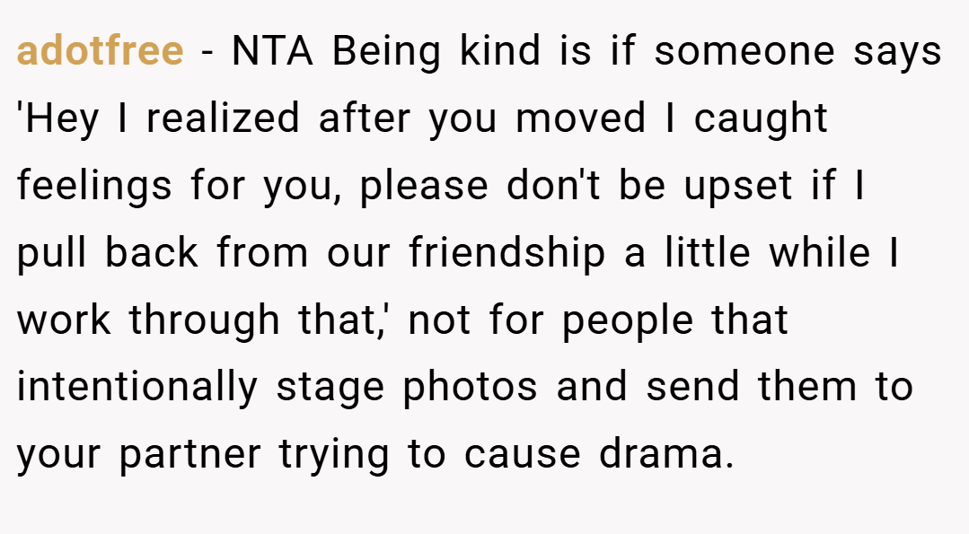 adotfree − NTA Being kind is if someone says 'Hey I realized after you moved I caught feelings for you, please don't be upset if I pull back from our friendship a little while I work through that,' not for people that intentionally stage photos and send them to your partner trying to cause drama.