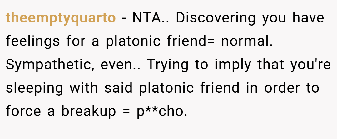 theemptyquarto − NTA.. Discovering you have feelings for a platonic friend= normal. Sympathetic, even.. Trying to imply that you're sleeping with said platonic friend in order to force a breakup = p**cho.