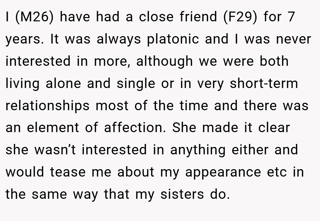I (M26) have had a close friend (F29) for 7 years. It was always platonic and I was never interested in more, although we were both living alone and single or in very short-term relationships most of the time and there was an element of affection. She made it clear she wasn’t interested in anything either and would tease me about my appearance etc in the same way that my sisters do.