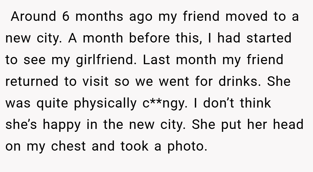  Around 6 months ago my friend moved to a new city. A month before this, I had started to see my girlfriend. Last month my friend returned to visit so we went for drinks. She was quite physically c**ngy. I don’t think she’s happy in the new city. She put her head on my chest and took a photo.