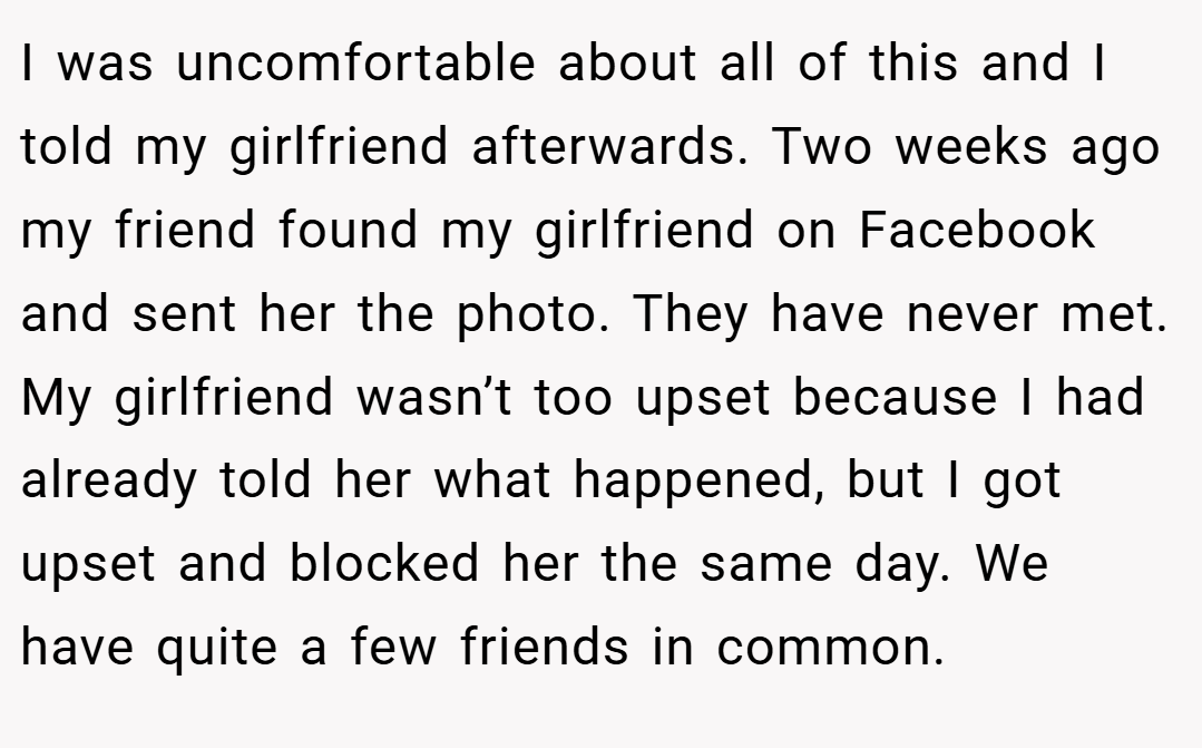 I was uncomfortable about all of this and I told my girlfriend afterwards. Two weeks ago my friend found my girlfriend on Facebook and sent her the photo. They have never met. My girlfriend wasn’t too upset because I had already told her what happened, but I got upset and blocked her the same day. We have quite a few friends in common.