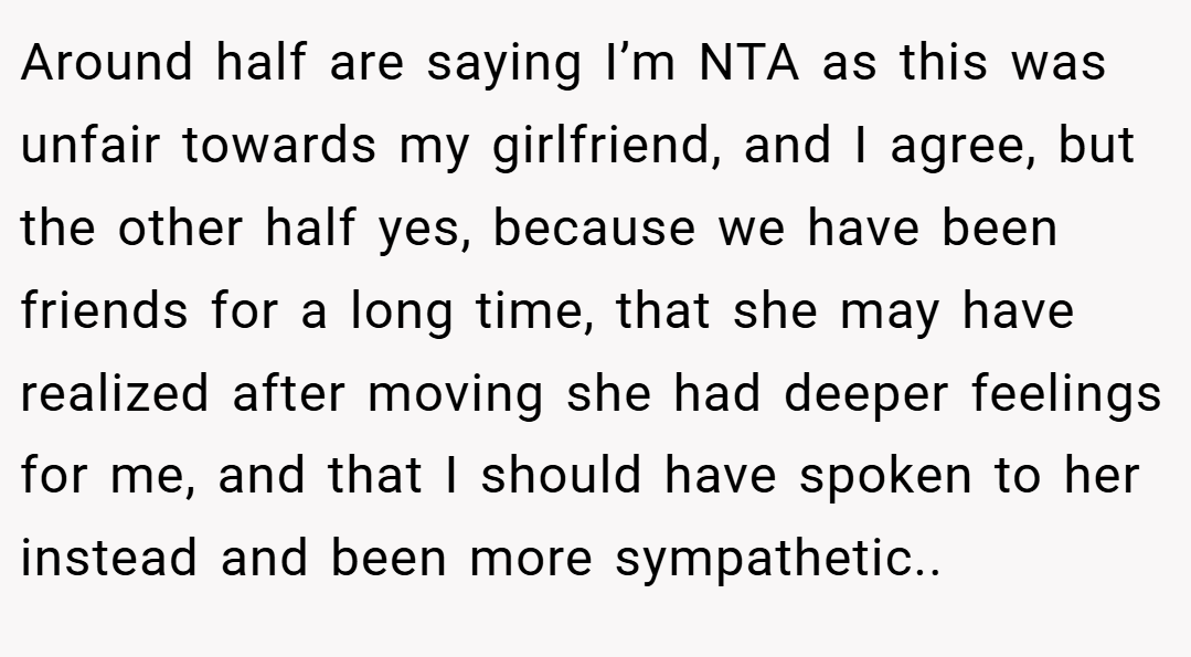 Around half are saying I’m NTA as this was unfair towards my girlfriend, and I agree, but the other half yes, because we have been friends for a long time, that she may have realized after moving she had deeper feelings for me, and that I should have spoken to her instead and been more sympathetic..
