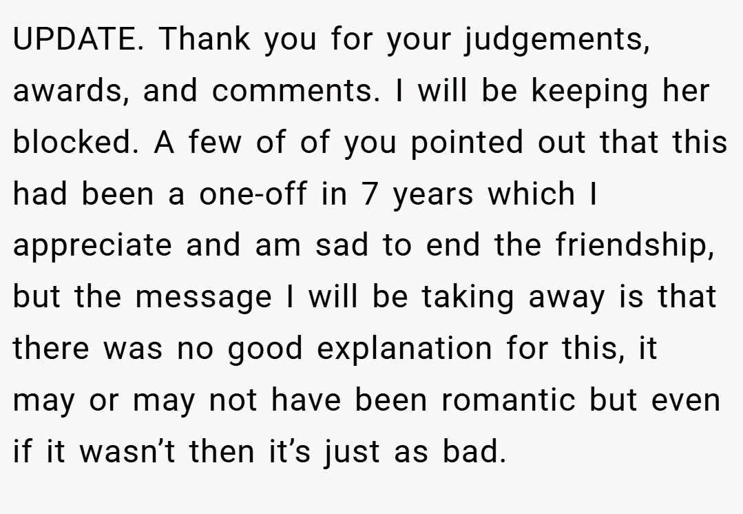 UPDATE. Thank you for your judgements, awards, and comments. I will be keeping her blocked. A few of of you pointed out that this had been a one-off in 7 years which I appreciate and am sad to end the friendship, but the message I will be taking away is that there was no good explanation for this, it may or may not have been romantic but even if it wasn’t then it’s just as bad.