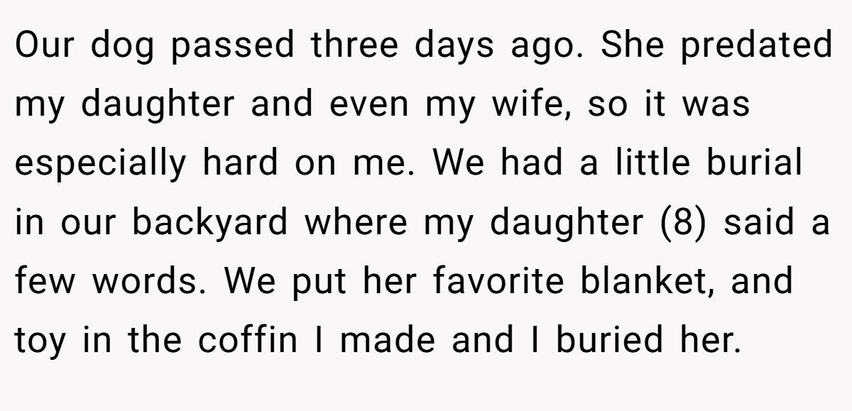 Our dog passed three days ago. She predated my daughter and even my wife, so it was especially hard on me. We had a little burial in our backyard where my daughter (8) said a few words. We put her favorite blanket, and toy in the coffin I made and I buried her.