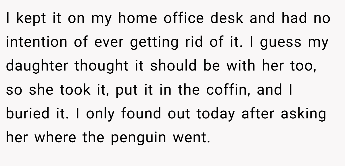 I kept it on my home office desk and had no intention of ever getting rid of it. I guess my daughter thought it should be with her too, so she took it, put it in the coffin, and I buried it. I only found out today after asking her where the penguin went.