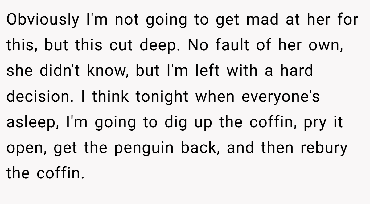 Obviously I'm not going to get mad at her for this, but this cut deep. No fault of her own, she didn't know, but I'm left with a hard decision. I think tonight when everyone's asleep, I'm going to dig up the coffin, pry it open, get the penguin back, and then rebury the coffin.