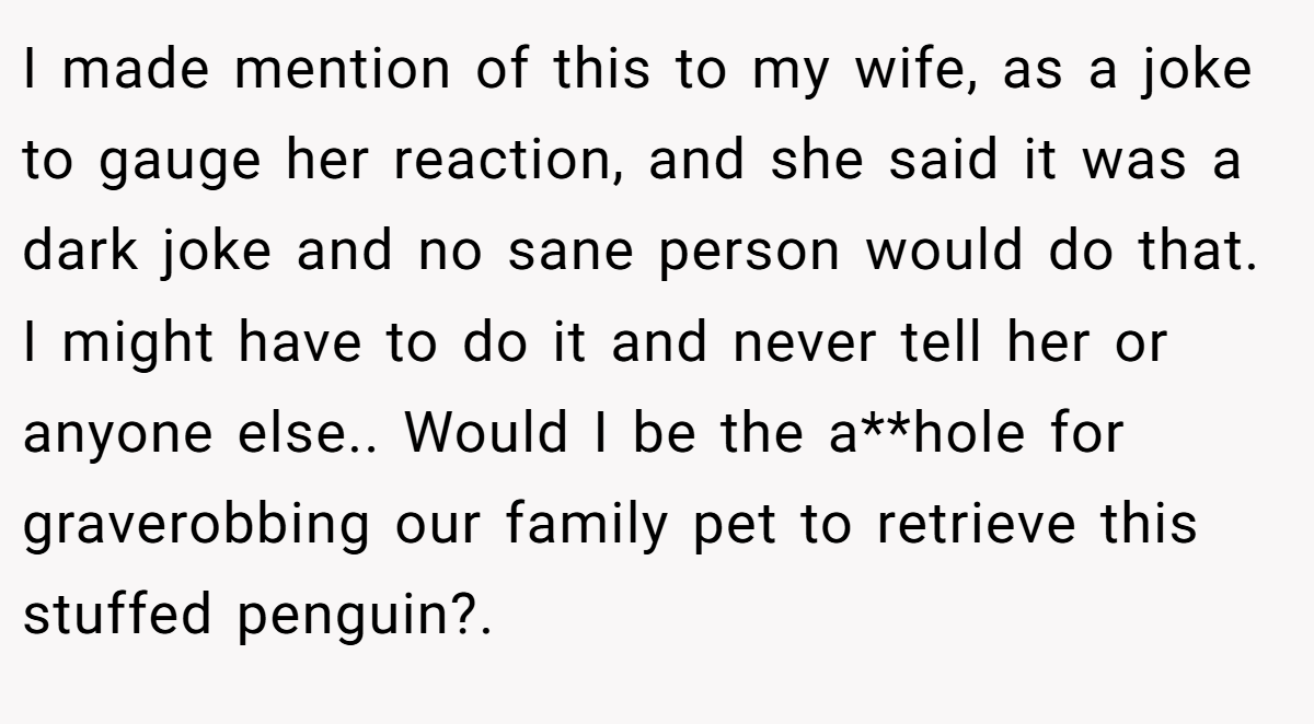 I made mention of this to my wife, as a joke to gauge her reaction, and she said it was a dark joke and no sane person would do that. I might have to do it and never tell her or anyone else.. Would I be the a**hole for graverobbing our family pet to retrieve this stuffed penguin?.