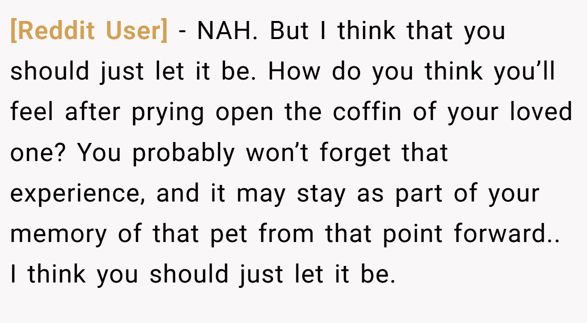 [Reddit User] − NAH. But I think that you should just let it be. How do you think you’ll feel after prying open the coffin of your loved one? You probably won’t forget that experience, and it may stay as part of your memory of that pet from that point forward.. I think you should just let it be.