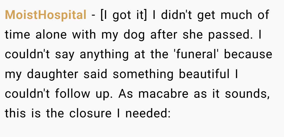 MoistHospital − [I got it] I didn't get much of time alone with my dog after she passed. I couldn't say anything at the 'funeral' because my daughter said something beautiful I couldn't follow up. As macabre as it sounds, this is the closure I needed: