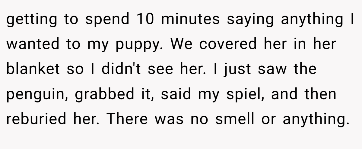 getting to spend 10 minutes saying anything I wanted to my puppy. We covered her in her blanket so I didn't see her. I just saw the penguin, grabbed it, said my spiel, and then reburied her. There was no smell or anything.