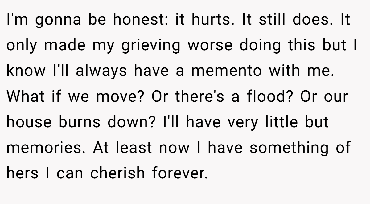 I'm gonna be honest: it hurts. It still does. It only made my grieving worse doing this but I know I'll always have a memento with me. What if we move? Or there's a flood? Or our house burns down? I'll have very little but memories. At least now I have something of hers I can cherish forever.