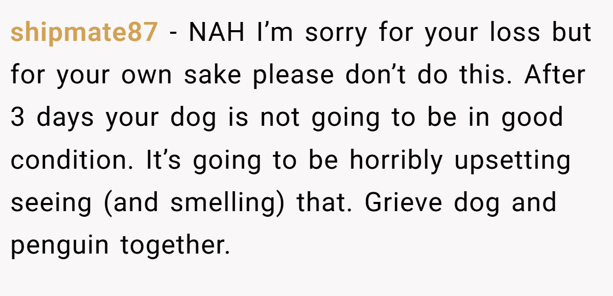 shipmate87 − NAH I’m sorry for your loss but for your own sake please don’t do this. After 3 days your dog is not going to be in good condition. It’s going to be horribly upsetting seeing (and smelling) that. Grieve dog and penguin together.