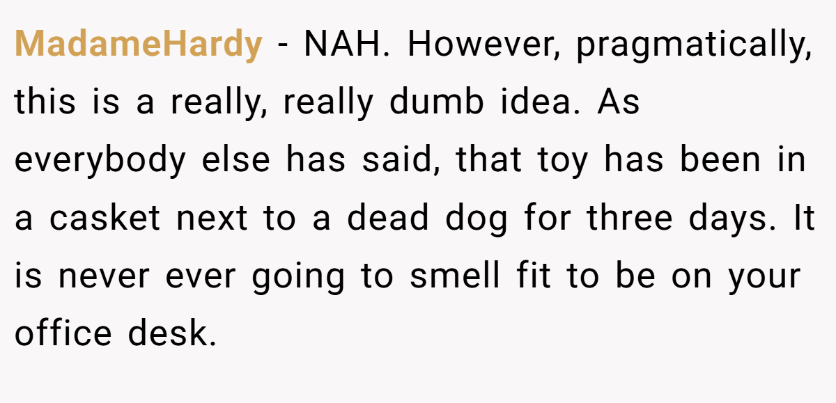 MadameHardy − NAH. However, pragmatically, this is a really, really dumb idea. As everybody else has said, that toy has been in a casket next to a dead dog for three days. It is never ever going to smell fit to be on your office desk.