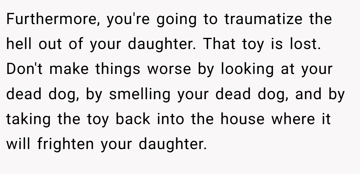 Furthermore, you're going to traumatize the hell out of your daughter. That toy is lost. Don't make things worse by looking at your dead dog, by smelling your dead dog, and by taking the toy back into the house where it will frighten your daughter.