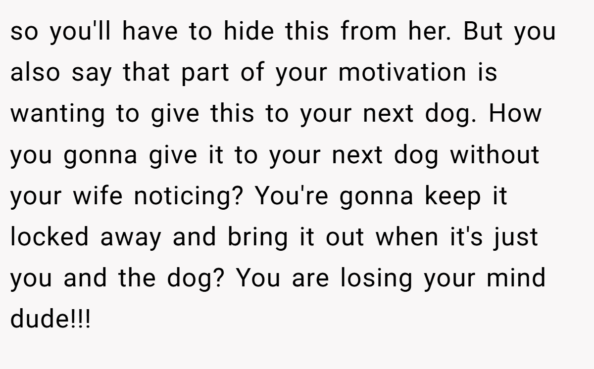 so you'll have to hide this from her. But you also say that part of your motivation is wanting to give this to your next dog. How you gonna give it to your next dog without your wife noticing? You're gonna keep it locked away and bring it out when it's just you and the dog? You are losing your mind dude!!!