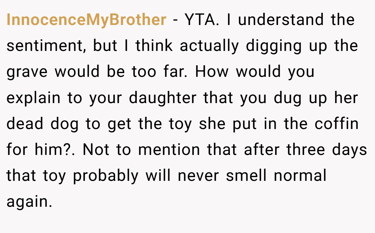 InnocenceMyBrother − YTA. I understand the sentiment, but I think actually digging up the grave would be too far. How would you explain to your daughter that you dug up her dead dog to get the toy she put in the coffin for him?. Not to mention that after three days that toy probably will never smell normal again.