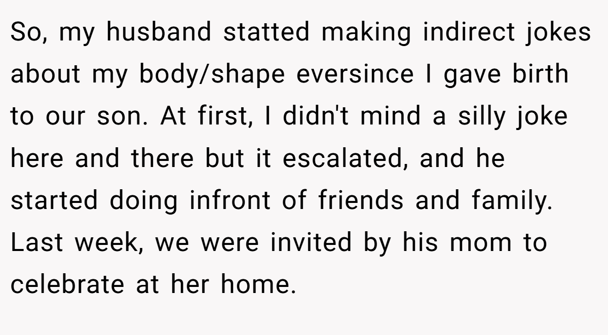So, my husband statted making indirect jokes about my body/shape eversince I gave birth to our son. At first, I didn't mind a silly joke here and there but it escalated, and he started doing infront of friends and family. Last week, we were invited by his mom to celebrate at her home.