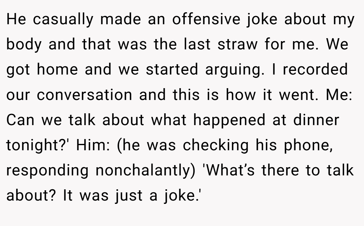 He casually made an offensive joke about my body and that was the last straw for me. We got home and we started arguing. I recorded our conversation and this is how it went. Me: Can we talk about what happened at dinner tonight?' Him: (he was checking his phone, responding nonchalantly) 'What’s there to talk about? It was just a joke.'