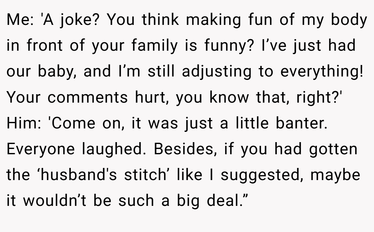 Me: 'A joke? You think making fun of my body in front of your family is funny? I’ve just had our baby, and I’m still adjusting to everything! Your comments hurt, you know that, right?' Him: 'Come on, it was just a little banter. Everyone laughed. Besides, if you had gotten the ‘husband's stitch’ like I suggested, maybe it wouldn’t be such a big deal.”
