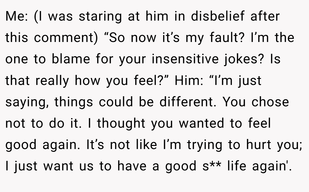 Me: (I was staring at him in disbelief after this comment) “So now it’s my fault? I’m the one to blame for your insensitive jokes? Is that really how you feel?” Him: “I’m just saying, things could be different. You chose not to do it. I thought you wanted to feel good again. It’s not like I’m trying to hurt you; I just want us to have a good s** life again'.