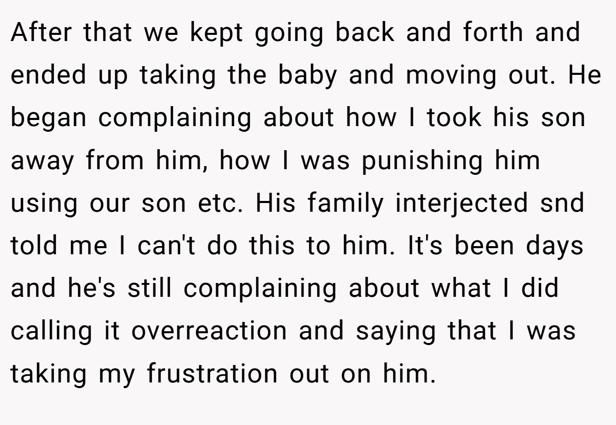 After that we kept going back and forth and ended up taking the baby and moving out. He began complaining about how I took his son away from him, how I was punishing him using our son etc. His family interjected snd told me I can't do this to him. It's been days and he's still complaining about what I did calling it overreaction and saying that I was taking my frustration out on him.