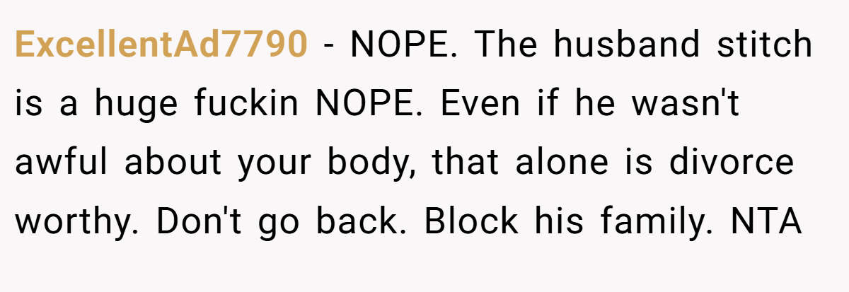 ExcellentAd7790 - NOPE. The husband stitch is a huge fuckin NOPE. Even if he wasn't awful about your body, that alone is divorce worthy. Don't go back. Block his family. NTA 