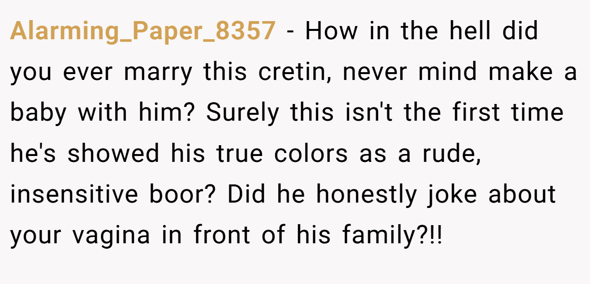 Alarming_Paper_8357 - How in the hell did you ever marry this cretin, never mind make a baby with him? Surely this isn't the first time he's showed his true colors as a rude, insensitive boor? Did he honestly joke about your vagina in front of his family?!!