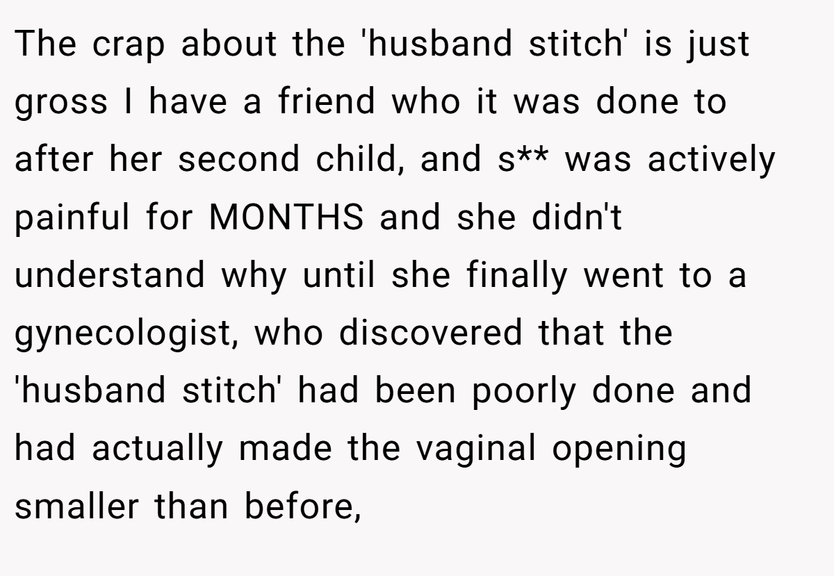 The crap about the 'husband stitch' is just gross I have a friend who it was done to after her second child, and s** was actively painful for MONTHS and she didn't understand why until she finally went to a gynecologist, who discovered that the 'husband stitch' had been poorly done and had actually made the vaginal opening smaller than before,