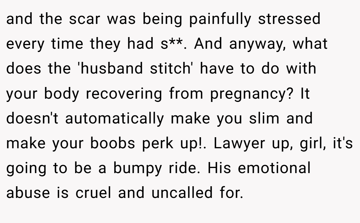 and the scar was being painfully stressed every time they had s**. And anyway, what does the 'husband stitch' have to do with your body recovering from pregnancy? It doesn't automatically make you slim and make your boobs perk up!. Lawyer up, girl, it's going to be a bumpy ride. His emotional abuse is cruel and uncalled for.