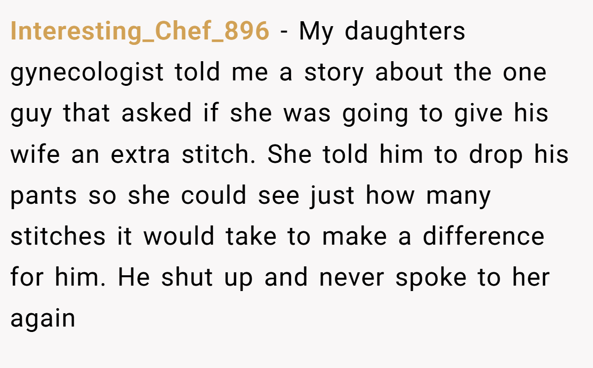 Interesting_Chef_896 - My daughters gynecologist told me a story about the one guy that asked if she was going to give his wife an extra stitch. She told him to drop his pants so she could see just how many stitches it would take to make a difference for him. He shut up and never spoke to her again