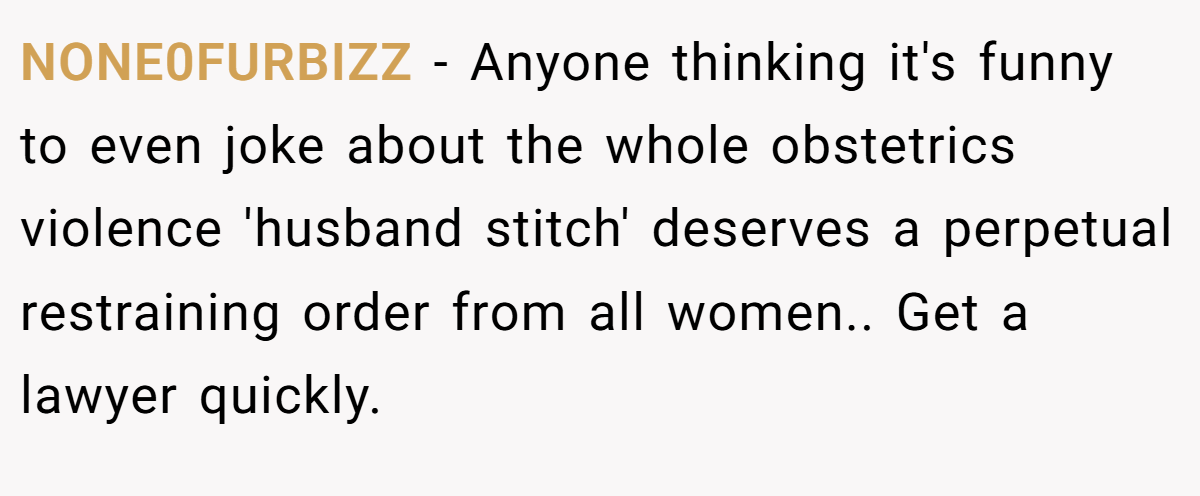 NONE0FURBIZZ - Anyone thinking it's funny to even joke about the whole obstetrics violence 'husband stitch' deserves a perpetual restraining order from all women.. Get a lawyer quickly.