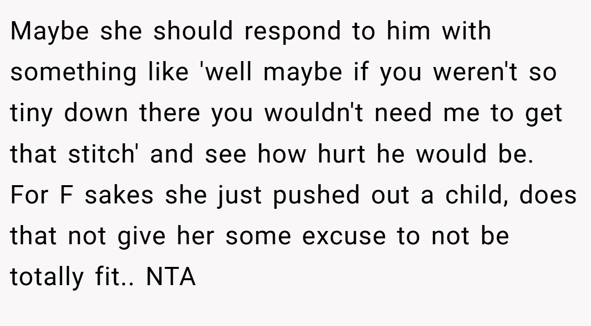 Maybe she should respond to him with something like 'well maybe if you weren't so tiny down there you wouldn't need me to get that stitch' and see how hurt he would be. For F sakes she just pushed out a child, does that not give her some excuse to not be totally fit.. NTA