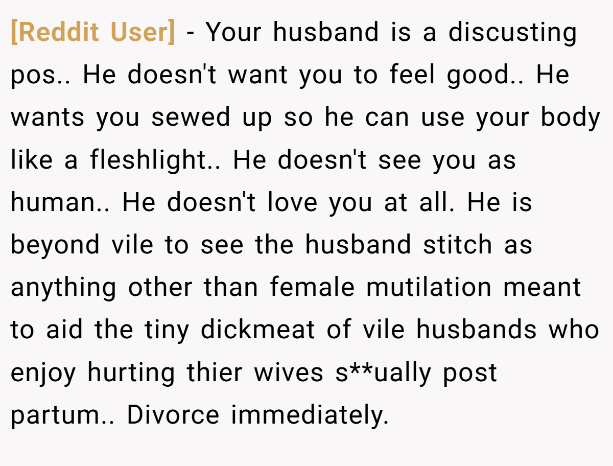 [Reddit User] - Your husband is a discusting pos.. He doesn't want you to feel good.. He wants you sewed up so he can use your body like a fleshlight.. He doesn't see you as human.. He doesn't love you at all. He is beyond vile to see the husband stitch as anything other than female mutilation meant to aid the tiny dickmeat of vile husbands who enjoy hurting thier wives s**ually post partum.. Divorce immediately.