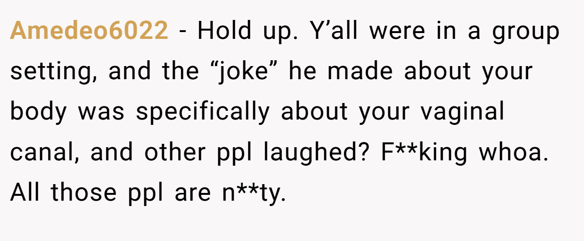 Amedeo6022 - Hold up. Y’all were in a group setting, and the “joke” he made about your body was specifically about your vaginal canal, and other ppl laughed? F**king whoa. All those ppl are n**ty.