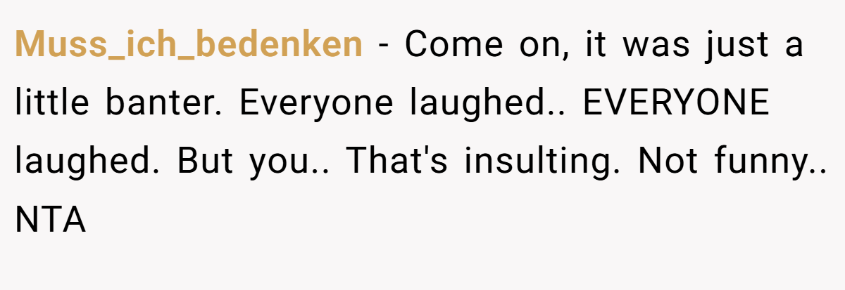 Muss_ich_bedenken - Come on, it was just a little banter. Everyone laughed.. EVERYONE laughed. But you.. That's insulting. Not funny.. NTA