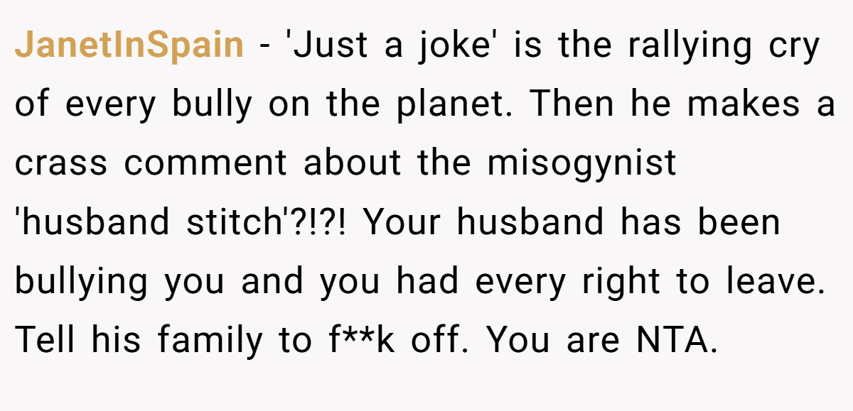 JanetInSpain - 'Just a joke' is the rallying cry of every bully on the planet. Then he makes a crass comment about the misogynist 'husband stitch'?!?! Your husband has been bullying you and you had every right to leave. Tell his family to f**k off. You are NTA.