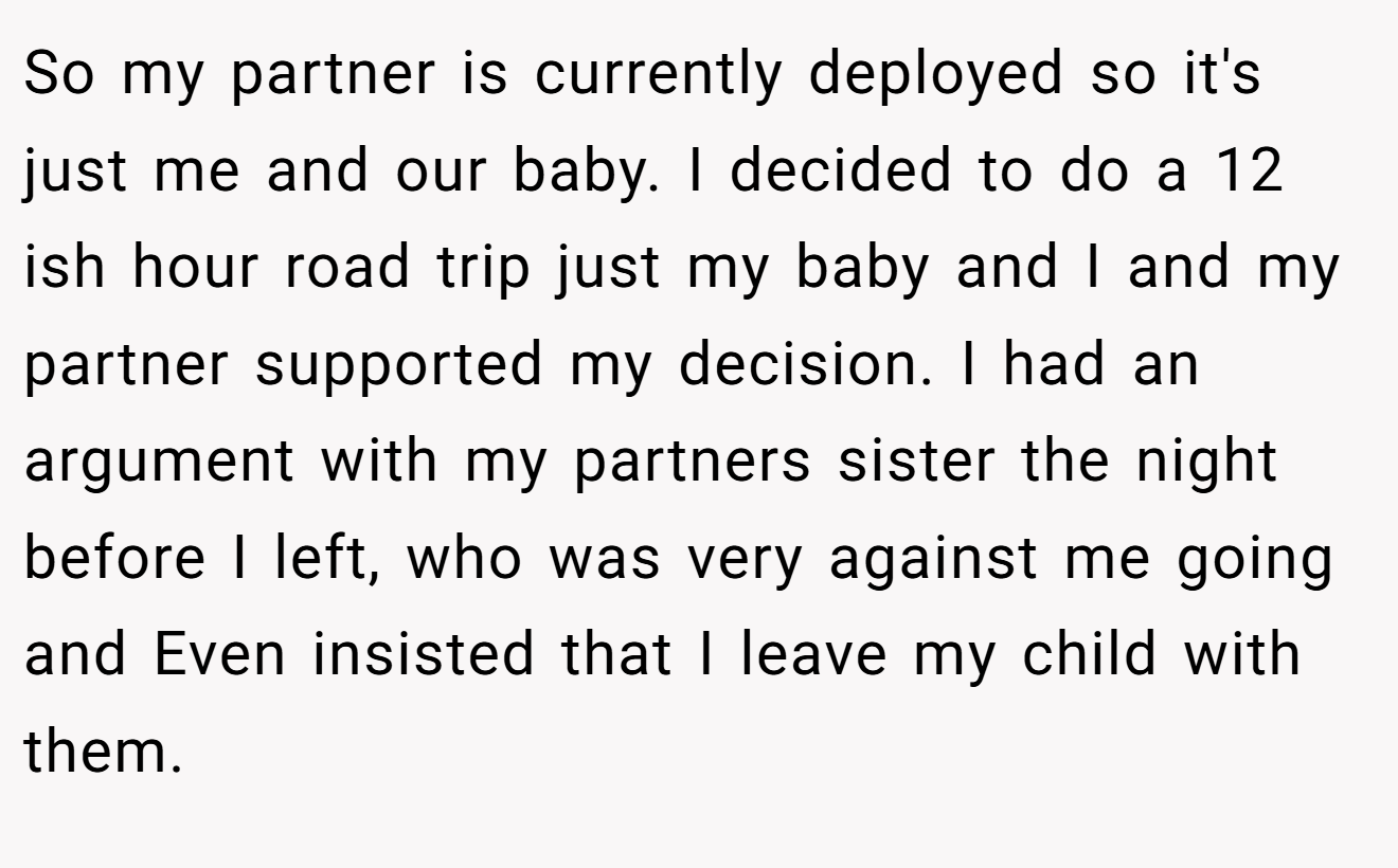 So my partner is currently deployed so it's just me and our baby. I decided to do a 12 ish hour road trip just my baby and I and my partner supported my decision. I had an argument with my partners sister the night before I left, who was very against me going and Even insisted that I leave my child with them.