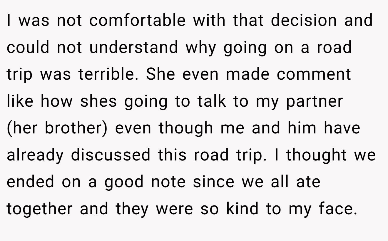 I was not comfortable with that decision and could not understand why going on a road trip was terrible. She even made comment like how shes going to talk to my partner (her brother) even though me and him have already discussed this road trip. I thought we ended on a good note since we all ate together and they were so kind to my face.