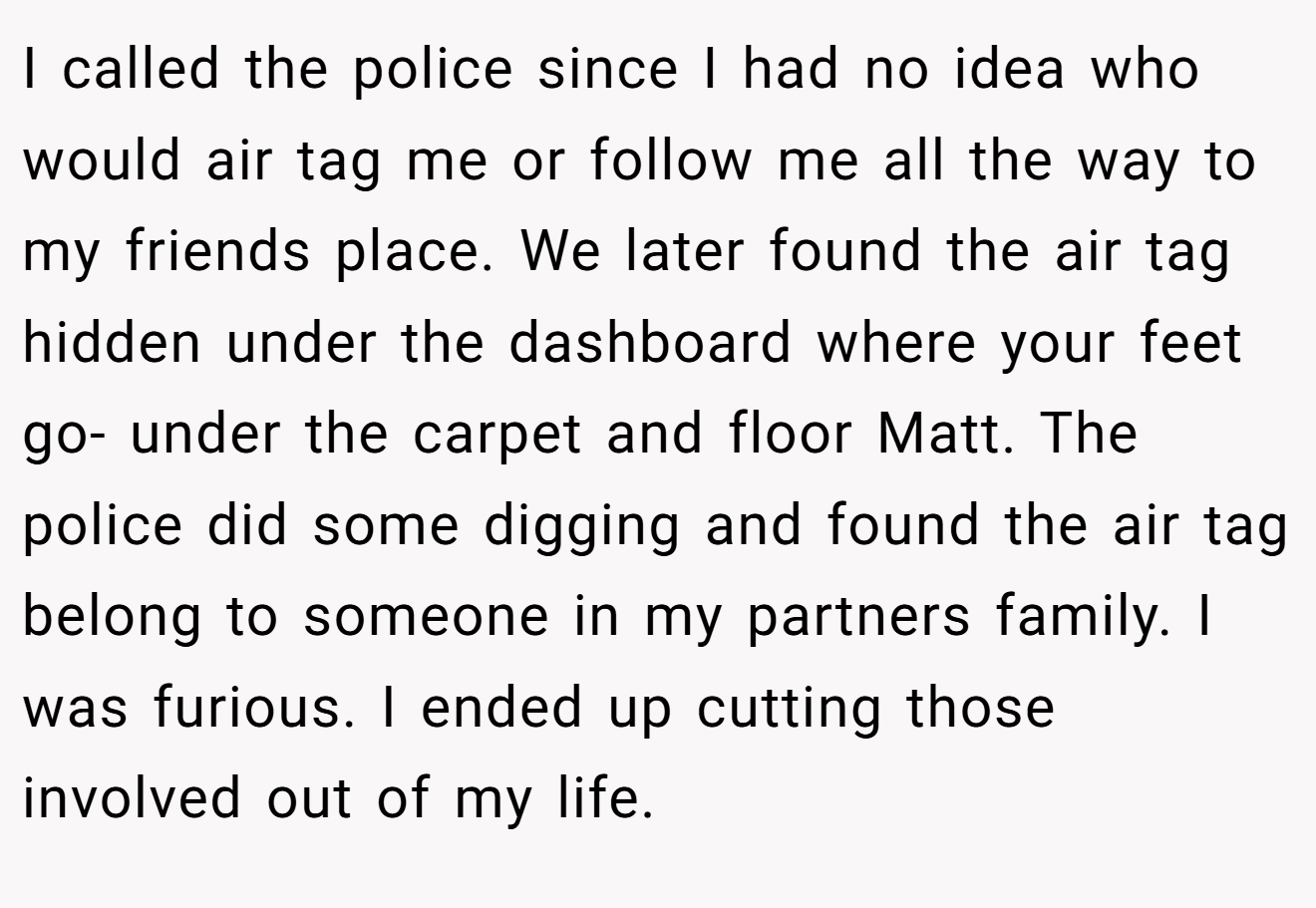 I called the police since I had no idea who would air tag me or follow me all the way to my friends place. We later found the air tag hidden under the dashboard where your feet go- under the carpet and floor Matt. The police did some digging and found the air tag belong to someone in my partners family. I was furious. I ended up cutting those involved out of my life.